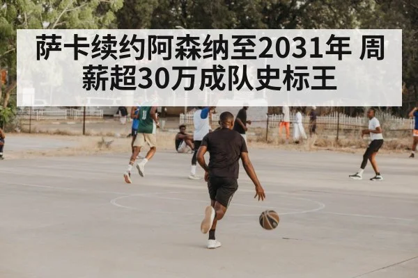 萨卡续约阿森纳至2031年 周薪超30万成队史标王